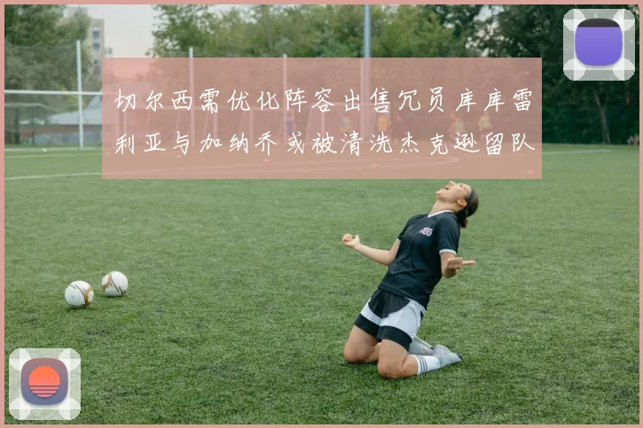 切尔西需优化阵容出售冗员库库雷利亚与加纳乔或被清洗杰克逊留队