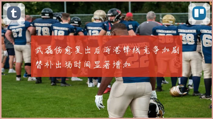 武磊伤愈复出后海港锋线竞争加剧替补出场时间显著增加